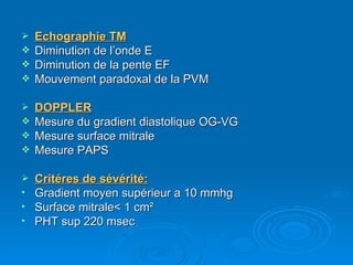 Echographie TM Diminution de l’onde E Diminution de la pente EF Mouvement paradoxal de la PVM DOPPLER Mesure du gradient diastolique OG-VG Mesure surface mitrale Mesure PAPS Critéres de sévérité: Gradient moyen supérieur a 10 mmhg Surface mitrale< 1 cm ² PHT sup 220 msec 