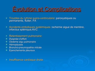 Évolution et Complications   Troubles du rythme supra-ventriculaire : paroxystiques ou permanents, flutter, FA Accidents emboliques systémiques  :ischemie aigue de membre, infarctus splénique,AVC. Retentissement pulmonaire: Dyspnée d’effort Oedeme aigu pulmonaire Hémoptysies Broncho-pneumopathie mitrale Epenchements pleuraux Insuffisance cardiaque droite 
