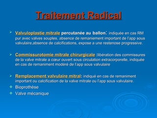 Traitement Radical Valvuloplastie mitrale  percutanée au   ballon :  indiquée en cas RM pur avec valves souples, absence de remaniement important de l’app sous valvulaire,absence de calcifications, expose a une restenose progressive. Commissurotomie mitrale chirurgicale  : libération des commissures de la valve mitrale a cœur ouvert sous circulation extracorporelle, indiquée en cas de remaniment modéré de l’app sous valvulaire Remplacement valvulaire mitral :  indiqué en cas de remaniment important ou calcification de la valve mitrale ou l’app sous valvulaire. Bioprothèse Valve mécanique 