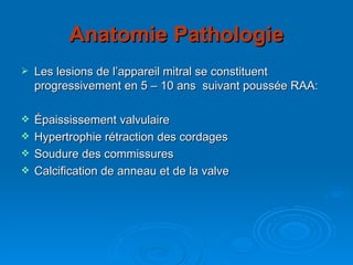 Anatomie Pathologie Les lesions de l’appareil mitral se constituent progressivement en 5 – 10 ans  suivant poussée RAA: Épaississement valvulaire Hypertrophie rétraction des cordages Soudure des commissures Calcification de anneau et de la valve 