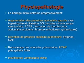 Physiopathologie Le barrage mitral entraîne progressivement: Augmentation des pressions auriculaire gauche  avec hypertrophie et dilatation OG (troubles rythme supra-ventriculaire: ACFA ; formation de thombis intra auriculaire:accidents thrombo emboliques systemiques) Elevation de pression capillaire pulmonaire : dyspnée, OAP Remodelage des arterioles pulmonaires:  HTAP  précapillaire fixée Insuffisance ventriculaire droite 