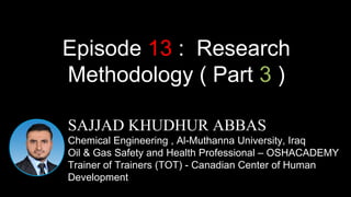 SAJJAD KHUDHUR ABBAS
Chemical Engineering , Al-Muthanna University, Iraq
Oil & Gas Safety and Health Professional – OSHACADEMY
Trainer of Trainers (TOT) - Canadian Center of Human
Development
Episode 13 : Research
Methodology ( Part 3 )
 