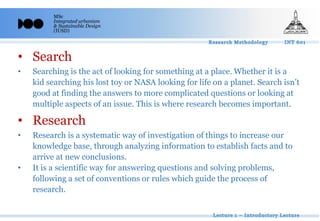 MSc
Integrated urbanism
& Sustainable Design
(IUSD)
• Search
• Searching is the act of looking for something at a place. Whether it is a
kid searching his lost toy or NASA looking for life on a planet. Search isn’t
good at finding the answers to more complicated questions or looking at
multiple aspects of an issue. This is where research becomes important.
• Research
• Research is a systematic way of investigation of things to increase our
knowledge base, through analyzing information to establish facts and to
arrive at new conclusions.
• It is a scientific way for answering questions and solving problems,
following a set of conventions or rules which guide the process of
research.
 