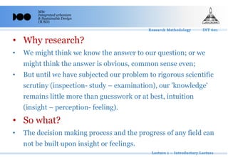MSc
Integrated urbanism
& Sustainable Design
(IUSD)
• Why research?
• We might think we know the answer to our question; or we
might think the answer is obvious, common sense even;
• But until we have subjected our problem to rigorous scientific
scrutiny (inspection- study – examination), our 'knowledge'
remains little more than guesswork or at best, intuition
(insight – perception- feeling).
• So what?
• The decision making process and the progress of any field can
not be built upon insight or feelings.
 