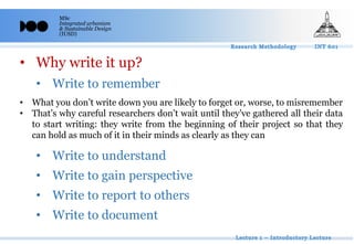 MSc
Integrated urbanism
& Sustainable Design
(IUSD)
• Why write it up?
• Write to remember
• Write to understand
• Write to gain perspective
• Write to report to others
• Write to document
• What you don’t write down you are likely to forget or, worse, to misremember
• That’s why careful researchers don’t wait until they’ve gathered all their data
to start writing: they write from the beginning of their project so that they
can hold as much of it in their minds as clearly as they can
 