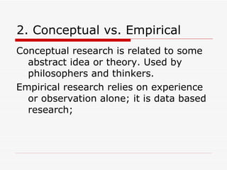 2. Conceptual vs. Empirical Conceptual research is related to some abstract idea or theory. Used by philosophers and thinkers. Empirical research relies on experience or observation alone; it is data based research; 