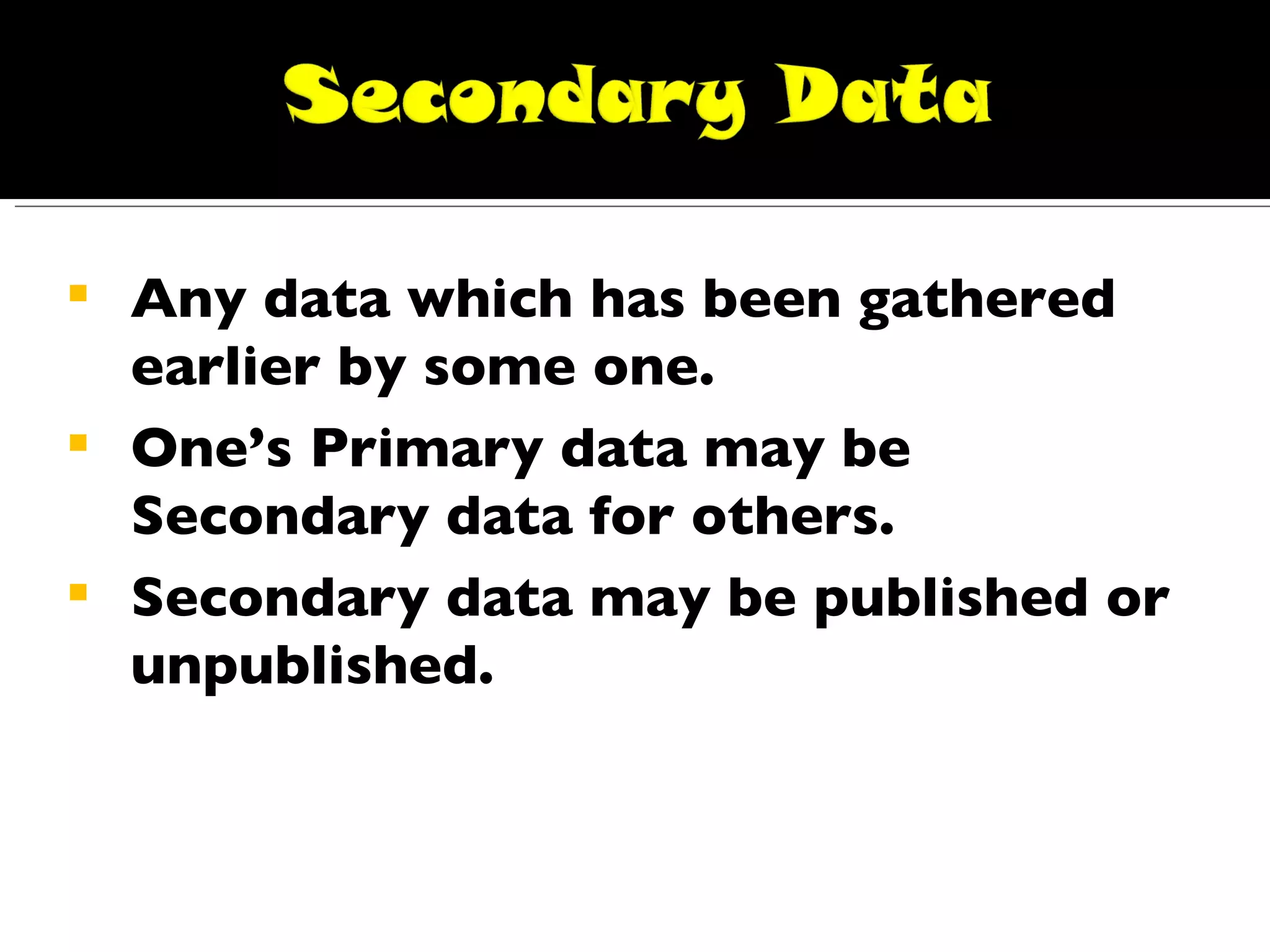 Any data which has been gathered earlier by some one. One’s Primary data may be Secondary data for others. Secondary data may be published or unpublished. 