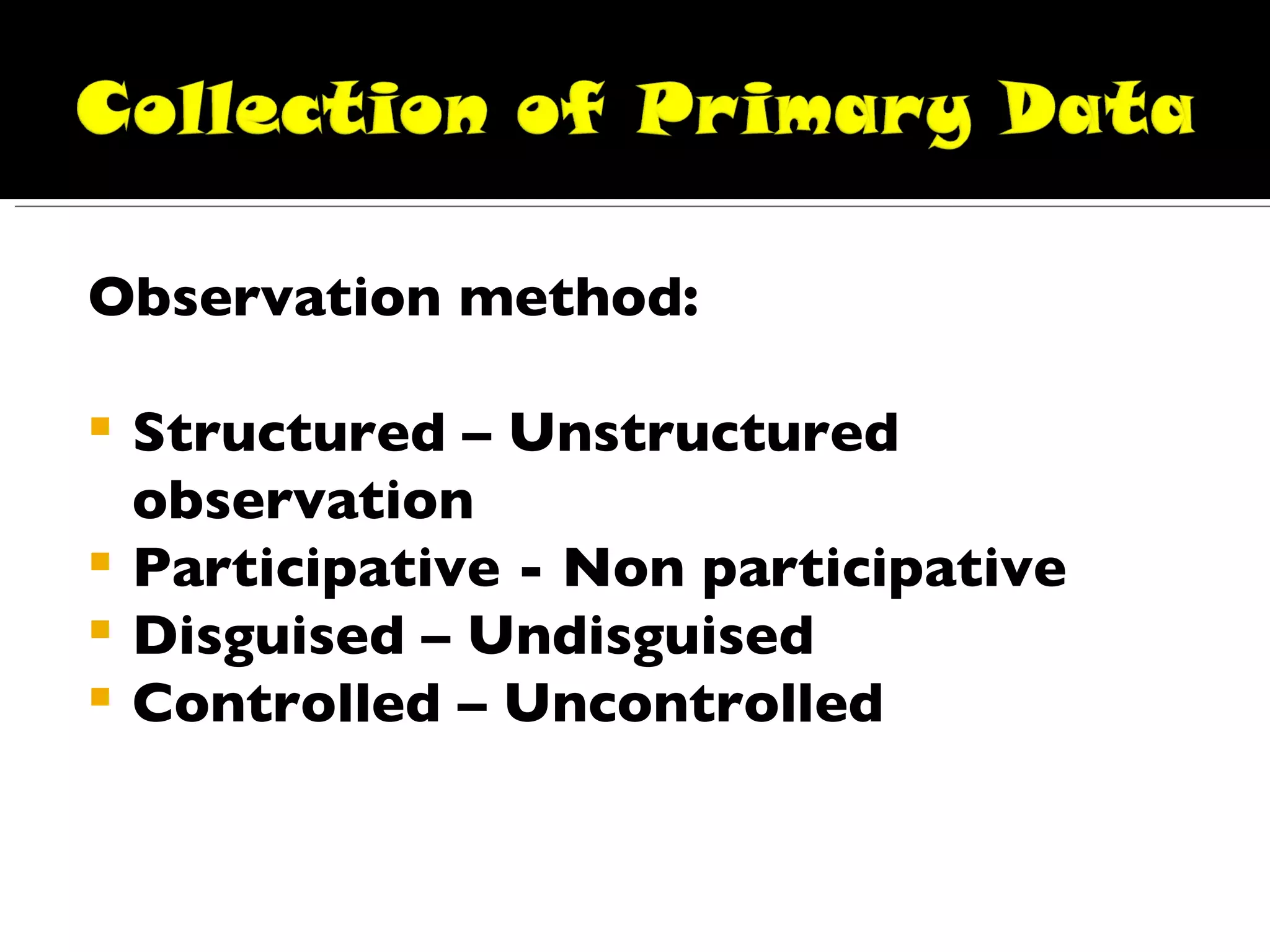 Observation method: Structured – Unstructured observation Participative - Non participative Disguised – Undisguised Controlled – Uncontrolled 