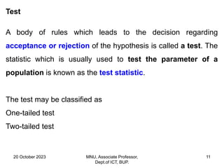 20 October 2023 MNU, Associate Professor,
Dept.of ICT, BUP.
11
Test
A body of rules which leads to the decision regarding
acceptance or rejection of the hypothesis is called a test. The
statistic which is usually used to test the parameter of a
population is known as the test statistic.
The test may be classified as
One-tailed test
Two-tailed test
 