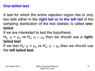 20 October 2023 MNU, Associate Professor,
Dept.of ICT, BUP.
12
One-tailed test
A test for which the entire rejection region lies in only
two tails either in the right tail or in the left tail of the
sampling distribution of the test statistic is called one-
tailed.
If we are interested to test the hypothesis
H0:  = 0 vs Ha:   0 then we should use a right-
tailed test.
If we test H0:  = 0 vs Ha:   0 then we should use
the left tailed test.
 