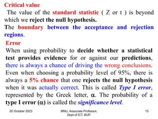20 October 2023 MNU, Associate Professor,
Dept.of ICT, BUP.
15
Critical value
The value of the standard statistic ( Z or t ) is beyond
which we reject the null hypothesis.
The boundary between the acceptance and rejection
regions.
Error
When using probability to decide whether a statistical
test provides evidence for or against our predictions,
there is always a chance of driving the wrong conclusions.
Even when choosing a probability level of 95%, there is
always a 5% chance that one rejects the null hypothesis
when it was actually correct. This is called Type I error,
represented by the Greek letter, . The probability of a
type I error () is called the significance level.
 