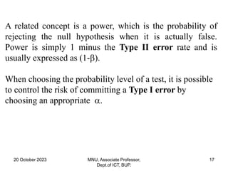 20 October 2023 MNU, Associate Professor,
Dept.of ICT, BUP.
17
A related concept is a power, which is the probability of
rejecting the null hypothesis when it is actually false.
Power is simply 1 minus the Type II error rate and is
usually expressed as (1-).
When choosing the probability level of a test, it is possible
to control the risk of committing a Type I error by
choosing an appropriate .
 