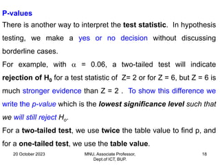 20 October 2023 MNU, Associate Professor,
Dept.of ICT, BUP.
18
P-values
There is another way to interpret the test statistic. In hypothesis
testing, we make a yes or no decision without discussing
borderline cases.
For example, with  = 0.06, a two-tailed test will indicate
rejection of H0 for a test statistic of Z= 2 or for Z = 6, but Z = 6 is
much stronger evidence than Z = 2 . To show this difference we
write the p-value which is the lowest significance level such that
we will still reject Ho.
For a two-tailed test, we use twice the table value to find p, and
for a one-tailed test, we use the table value.
 