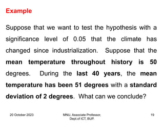 20 October 2023 MNU, Associate Professor,
Dept.of ICT, BUP.
19
Example
Suppose that we want to test the hypothesis with a
significance level of 0.05 that the climate has
changed since industrialization. Suppose that the
mean temperature throughout history is 50
degrees. During the last 40 years, the mean
temperature has been 51 degrees with a standard
deviation of 2 degrees. What can we conclude?
 