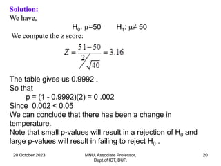 20 October 2023 MNU, Associate Professor,
Dept.of ICT, BUP.
20
Solution:
We have,
H0: =50 H1: ≠ 50
We compute the z score:
The table gives us 0.9992 .
So that
p = (1 - 0.9992)(2) = 0 .002
Since 0.002 < 0.05
We can conclude that there has been a change in
temperature.
Note that small p-values will result in a rejection of H0 and
large p-values will result in failing to reject H0 .
 