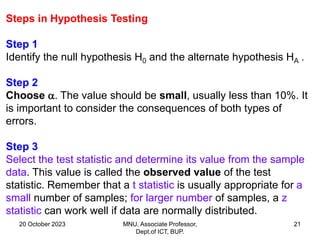 20 October 2023 MNU, Associate Professor,
Dept.of ICT, BUP.
21
Steps in Hypothesis Testing
Step 1
Identify the null hypothesis H0 and the alternate hypothesis HA .
Step 2
Choose . The value should be small, usually less than 10%. It
is important to consider the consequences of both types of
errors.
Step 3
Select the test statistic and determine its value from the sample
data. This value is called the observed value of the test
statistic. Remember that a t statistic is usually appropriate for a
small number of samples; for larger number of samples, a z
statistic can work well if data are normally distributed.
 