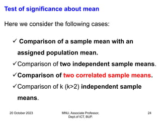 20 October 2023 MNU, Associate Professor,
Dept.of ICT, BUP.
24
Test of significance about mean
Here we consider the following cases:
 Comparison of a sample mean with an
assigned population mean.
Comparison of two independent sample means.
Comparison of two correlated sample means.
Comparison of k (k>2) independent sample
means.
 