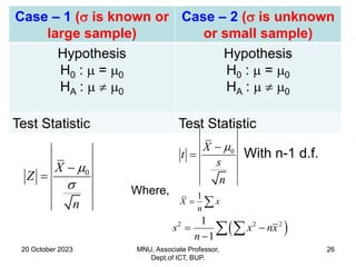 20 October 2023 MNU, Associate Professor,
Dept.of ICT, BUP.
26
Case – 1 ( is known or
large sample)
Case – 2 ( is unknown
or small sample)
Hypothesis
H0 :  = 0
HA :   0
Hypothesis
H0 :  = 0
HA :   0
Test Statistic Test Statistic
0
X
Z
n




0
X
t
s
n


 With n-1 d.f.
Where, 1
X x
n
 
 
2 2 2
1
1
s x nx
n
 

 
 
