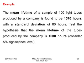 20 October 2023 MNU, Associate Professor,
Dept.of ICT, BUP.
29
Example
The mean lifetime of a sample of 100 light tubes
produced by a company is found to be 1570 hours
with a standard deviation of 80 hours. Test the
hypothesis that the mean lifetime of the tubes
produced by the company is 1600 hours (consider
5% significance level).
 