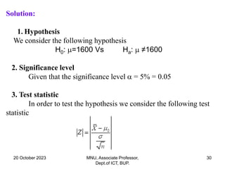 20 October 2023 MNU, Associate Professor,
Dept.of ICT, BUP.
30
Solution:
1. Hypothesis
We consider the following hypothesis
H0: =1600 Vs Ha:  ≠1600
2. Significance level
Given that the significance level  = 5% = 0.05
3. Test statistic
In order to test the hypothesis we consider the following test
statistic
 