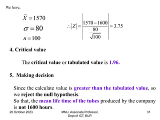 20 October 2023 MNU, Associate Professor,
Dept.of ICT, BUP.
31
We have,
1570
X 
80
 
100
n 
1570 1600
3.75
80
100
Z

  
4. Critical value
The critical value or tabulated value is 1.96.
5. Making decision
Since the calculate value is greater than the tabulated value, so
we reject the null hypothesis.
So that, the mean life time of the tubes produced by the company
is not 1600 hours.
 