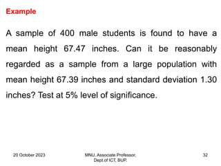 20 October 2023 MNU, Associate Professor,
Dept.of ICT, BUP.
32
Example
A sample of 400 male students is found to have a
mean height 67.47 inches. Can it be reasonably
regarded as a sample from a large population with
mean height 67.39 inches and standard deviation 1.30
inches? Test at 5% level of significance.
 