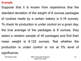 20 October 2023 MNU, Associate Professor,
Dept.of ICT, BUP.
33
Example
Suppose that it is known from experience that the
standard deviation of the weight of 8 ounces packages
of cookies made by a certain bakery is 0.16 ounces.
To check its production is under control on a given day,
the true average of the packages is 8 ounces, they
select a random sample of 40 packages and find their
mean weight is 8.122 ounces. Test whether the
production is under control or not at 5% level of
significance.
 