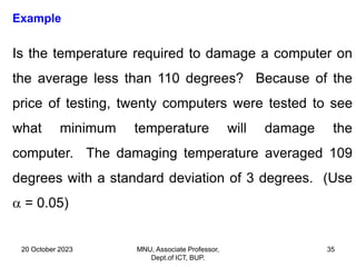 20 October 2023 MNU, Associate Professor,
Dept.of ICT, BUP.
35
Example
Is the temperature required to damage a computer on
the average less than 110 degrees? Because of the
price of testing, twenty computers were tested to see
what minimum temperature will damage the
computer. The damaging temperature averaged 109
degrees with a standard deviation of 3 degrees. (Use
 = 0.05)
 