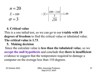 20 October 2023 MNU, Associate Professor,
Dept.of ICT, BUP.
37
20
n 
109
X 
3
 
109 110
1.49
3
20
t

  
4. Critical value
This is a one tailed test, so we can go to our t-table with 19
degrees of freedom to find the critical value or tabulated value.
The critical value is 1.73.
5. Making decision
Since the calculate value is less than the tabulated value, so we
accept the null hypothesis and conclude that there is insufficient
evidence to suggest that the temperature required to damage a
computer on the average less than 110 degrees.
 