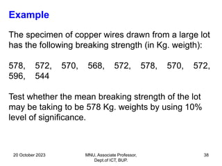 20 October 2023 MNU, Associate Professor,
Dept.of ICT, BUP.
38
Example
The specimen of copper wires drawn from a large lot
has the following breaking strength (in Kg. weigth):
578, 572, 570, 568, 572, 578, 570, 572,
596, 544
Test whether the mean breaking strength of the lot
may be taking to be 578 Kg. weights by using 10%
level of significance.
 