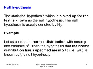 20 October 2023 MNU, Associate Professor,
Dept.of ICT, BUP.
4
Null hypothesis
The statistical hypothesis which is picked up for the
test is known as the null hypothesis. The null
hypothesis is usually denoted by H0.
Example
Let us consider a normal distribution with mean 
and variance 2. Then the hypothesis that the normal
distribution has a specified mean 270 i. e., =5 is
known as the null hypothesis.
 