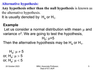 20 October 2023 MNU, Associate Professor,
Dept.of ICT, BUP.
5
Example
Let us consider a normal distribution with mean  and
variance 2. We are going to test the hypothesis,
H0: =5
Then the alternative hypothesis may be Ha or H1.
Ha:   5
or, Ha:   5
or, Ha:   5
Alternative hypothesis:
Any hypothesis other than the null hypothesis is known as
the alternative hypothesis.
It is usually denoted by Ha or H1.
 