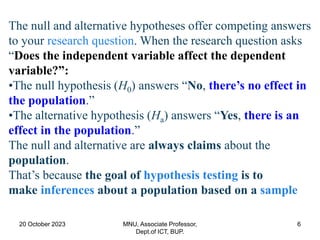20 October 2023 MNU, Associate Professor,
Dept.of ICT, BUP.
6
The null and alternative hypotheses offer competing answers
to your research question. When the research question asks
“Does the independent variable affect the dependent
variable?”:
•The null hypothesis (H0) answers “No, there’s no effect in
the population.”
•The alternative hypothesis (Ha) answers “Yes, there is an
effect in the population.”
The null and alternative are always claims about the
population.
That’s because the goal of hypothesis testing is to
make inferences about a population based on a sample
 