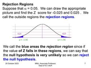 20 October 2023 MNU, Associate Professor,
Dept.of ICT, BUP.
7
Rejection Regions
Suppose that  = 0.05. We can draw the appropriate
picture and find the Z score for -0.025 and 0.025 . We
call the outside regions the rejection regions.
We call the blue areas the rejection region since if
the value of Z falls in these regions, we can say that
the null hypothesis is very unlikely so we can reject
the null hypothesis.
 