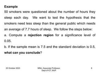 20 October 2023 MNU, Associate Professor,
Dept.of ICT, BUP.
8
Example
50 smokers were questioned about the number of hours they
sleep each day. We want to test the hypothesis that the
smokers need less sleep than the general public which needs
an average of 7.7 hours of sleep. We follow the steps below:
a. Compute a rejection region for a significance level of
0.05.
b. If the sample mean is 7.5 and the standard deviation is 0.5,
what can you conclude?
 