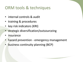 ORM tools & techniques
•   internal controls & audit
•   training & procedures
•   key risk indicators (KRI)
•   strategic diversification/outsourceing
•   insurance
•   hazard prevention - emergency management
•   business continuity planning (BCP)
 