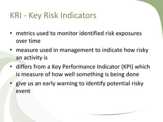 KRI - Key Risk Indicators
• metrics used to monitor identified risk exposures
  over time
• measure used in management to indicate how risky
  an activity is
• differs from a Key Performance Indicator (KPI) which
  is measure of how well something is being done
• give us an early warning to identify potential risky
  event
 