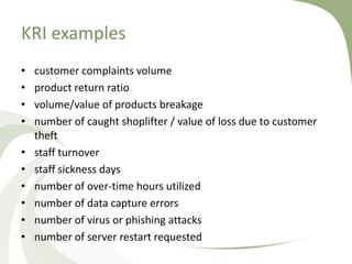 KRI examples
•   customer complaints volume
•   product return ratio
•   volume/value of products breakage
•   number of caught shoplifter / value of loss due to customer
    theft
•   staff turnover
•   staff sickness days
•   number of over-time hours utilized
•   number of data capture errors
•   number of virus or phishing attacks
•   number of server restart requested
 