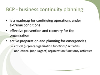 BCP - business continuity planning
• is a roadmap for continuing operations under
  extreme conditions
• effective prevention and recovery for the
  organization
• active preparation and planning for emergencies
   – critical (urgent) organization functions/ activities
   – non-critical (non-urgent) organization functions/ activities
 