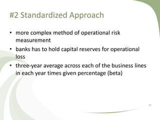 #2 Standardized Approach
• more complex method of operational risk
  measurement
• banks has to hold capital reserves for operational
  loss
• three-year average across each of the business lines
  in each year times given percentage (beta)



                                                         22
 