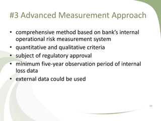 #3 Advanced Measurement Approach
• comprehensive method based on bank’s internal
  operational risk measurement system
• quantitative and qualitative criteria
• subject of regulatory approval
• minimum five-year observation period of internal
  loss data
• external data could be used



                                                     24
 