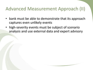 Advanced Measurement Approach (II)
• bank must be able to demonstrate that its approach
  captures even unlikely events
• high-severity events must be subject of scenario
  analysis and use external data and expert advisory
 