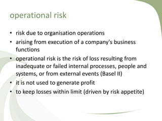 operational risk
• risk due to organisation operations
• arising from execution of a company's business
  functions
• operational risk is the risk of loss resulting from
  inadequate or failed internal processes, people and
  systems, or from external events (Basel II)
• it is not used to generate profit
• to keep losses within limit (driven by risk appetite)
 