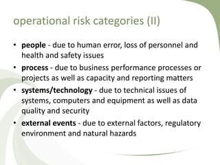 operational risk categories (II)
• people - due to human error, loss of personnel and
  health and safety issues
• process - due to business performance processes or
  projects as well as capacity and reporting matters
• systems/technology - due to technical issues of
  systems, computers and equipment as well as data
  quality and security
• external events - due to external factors, regulatory
  environment and natural hazards
 