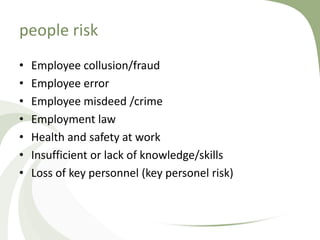 people risk
•   Employee collusion/fraud
•   Employee error
•   Employee misdeed /crime
•   Employment law
•   Health and safety at work
•   Insufficient or lack of knowledge/skills
•   Loss of key personnel (key personel risk)
 