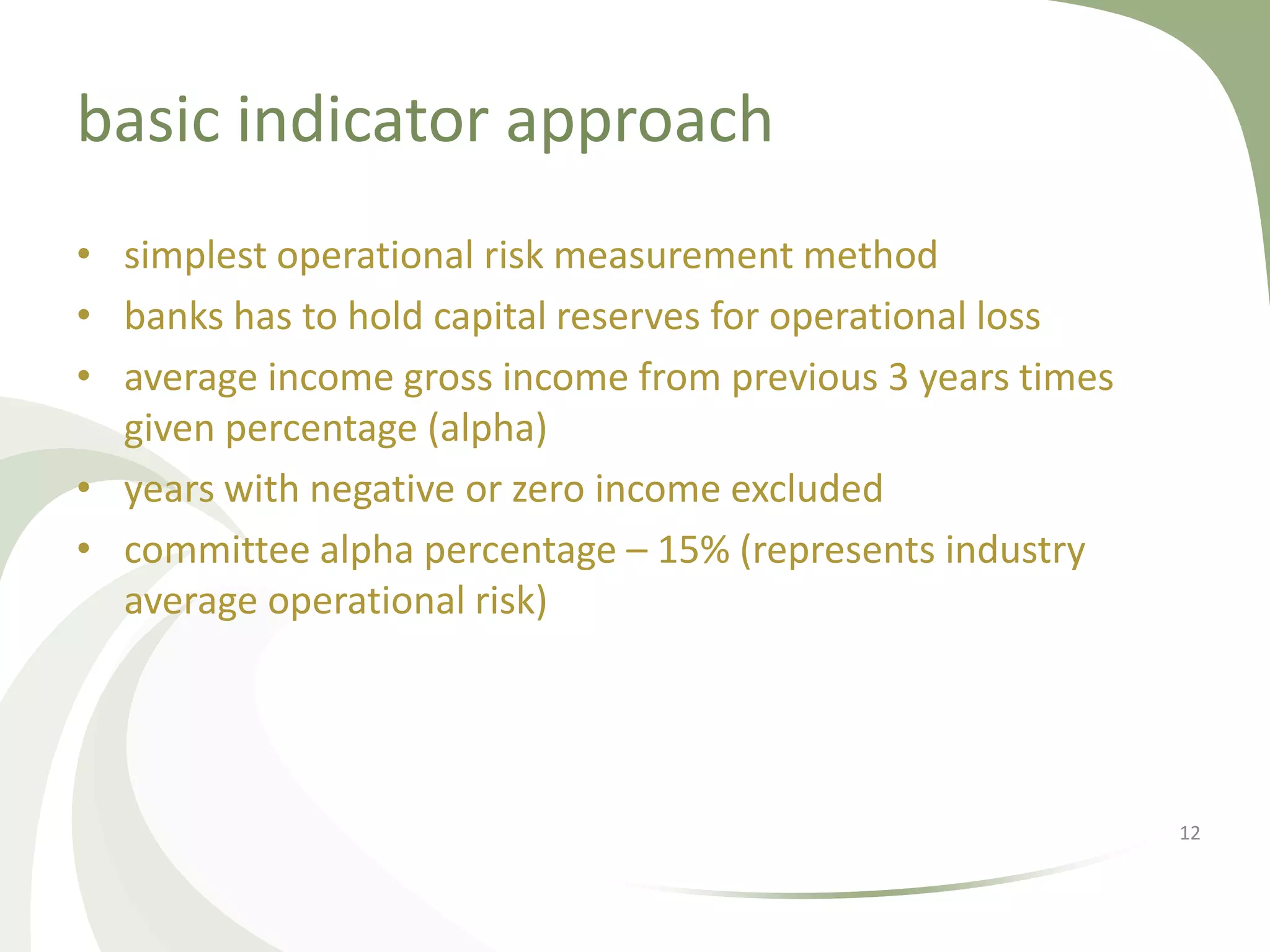 basic indicator approach
• simplest operational risk measurement method
• banks has to hold capital reserves for operational loss
• average income gross income from previous 3 years times
  given percentage (alpha)
• years with negative or zero income excluded
• committee alpha percentage – 15% (represents industry
  average operational risk)




                                                            12
 