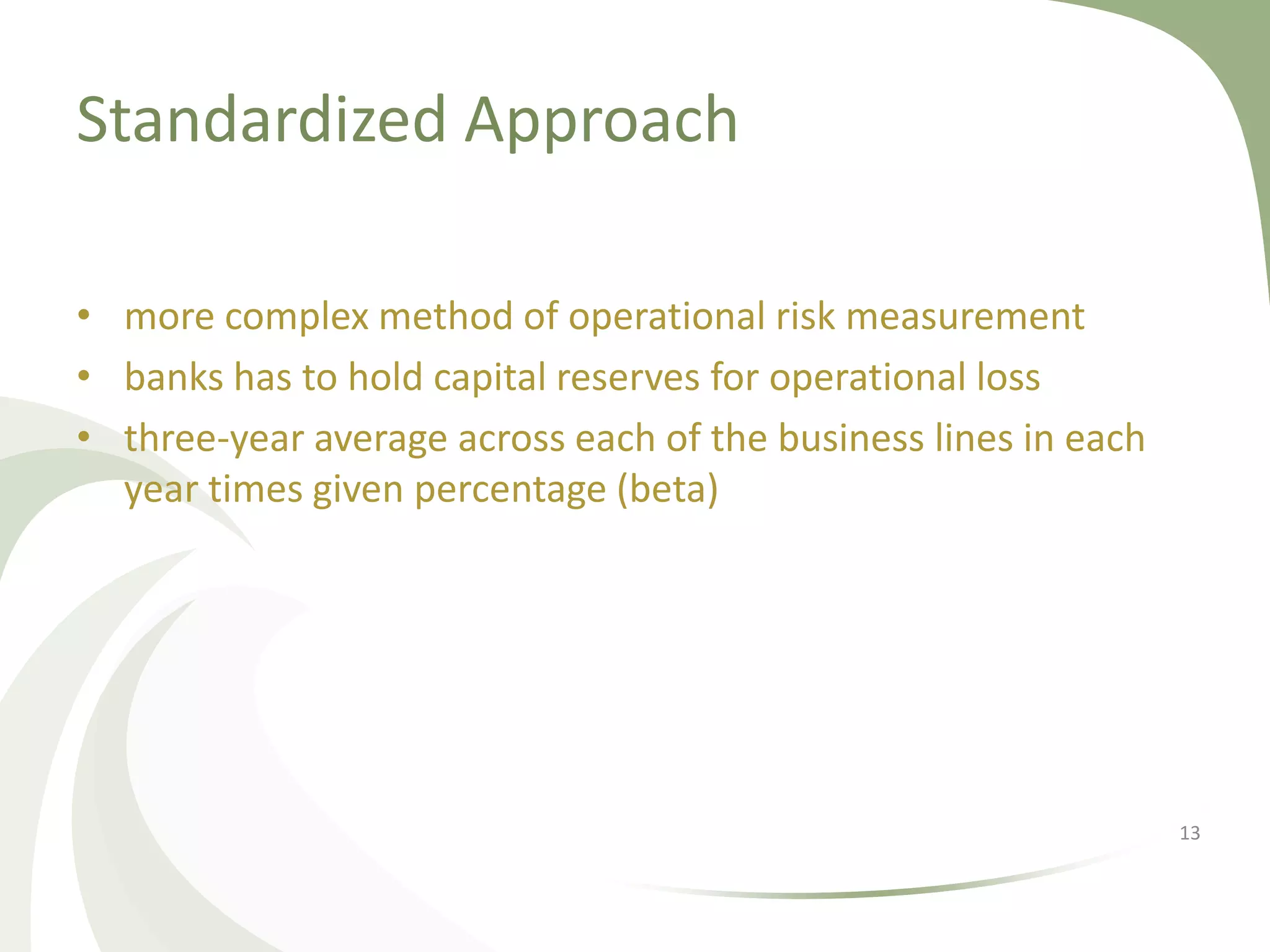 Standardized Approach

• more complex method of operational risk measurement
• banks has to hold capital reserves for operational loss
• three-year average across each of the business lines in each
  year times given percentage (beta)




                                                                 13
 