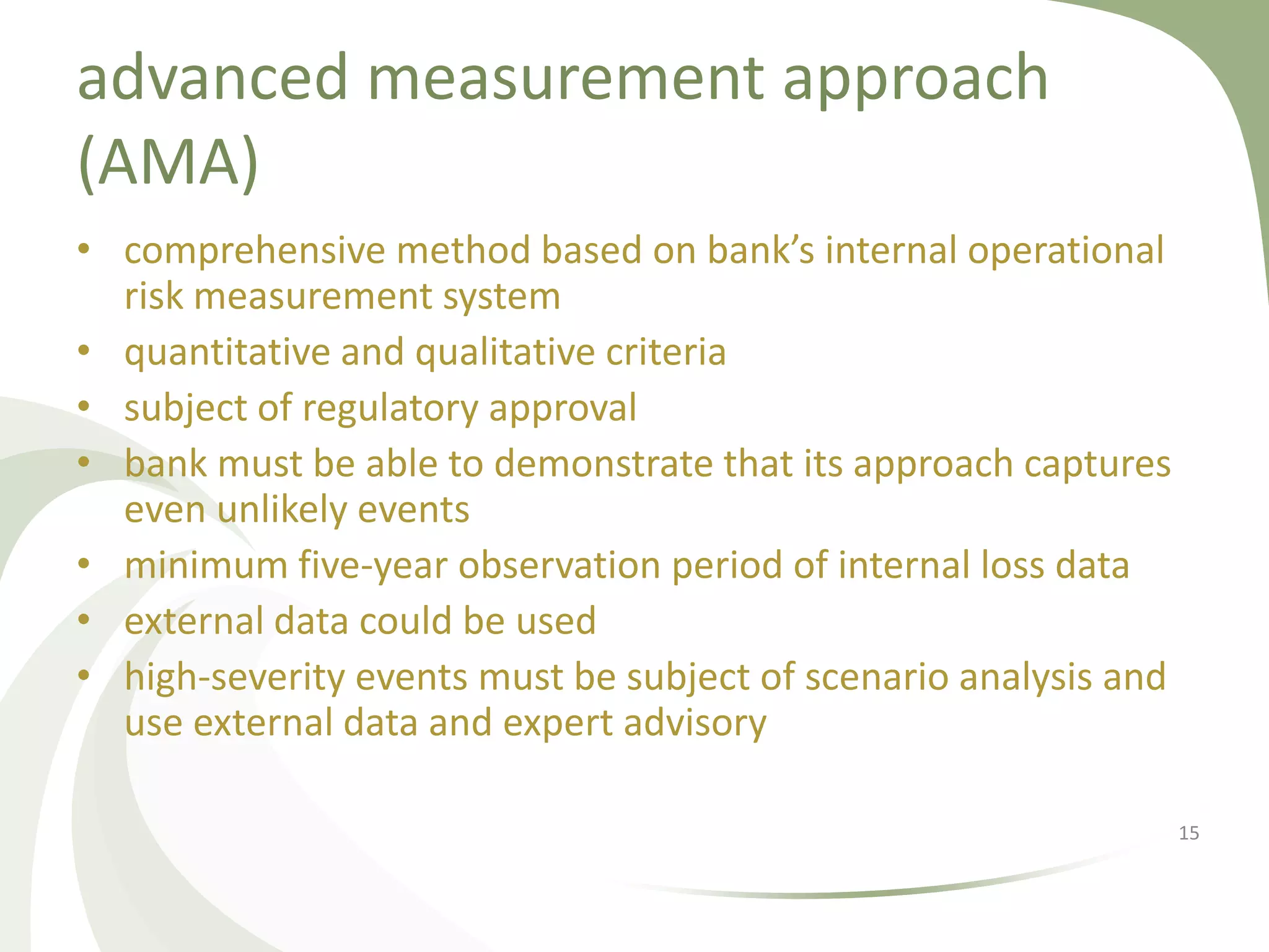 advanced measurement approach
(AMA)
• comprehensive method based on bank’s internal operational
  risk measurement system
• quantitative and qualitative criteria
• subject of regulatory approval
• bank must be able to demonstrate that its approach captures
  even unlikely events
• minimum five-year observation period of internal loss data
• external data could be used
• high-severity events must be subject of scenario analysis and
  use external data and expert advisory

                                                                  15
 