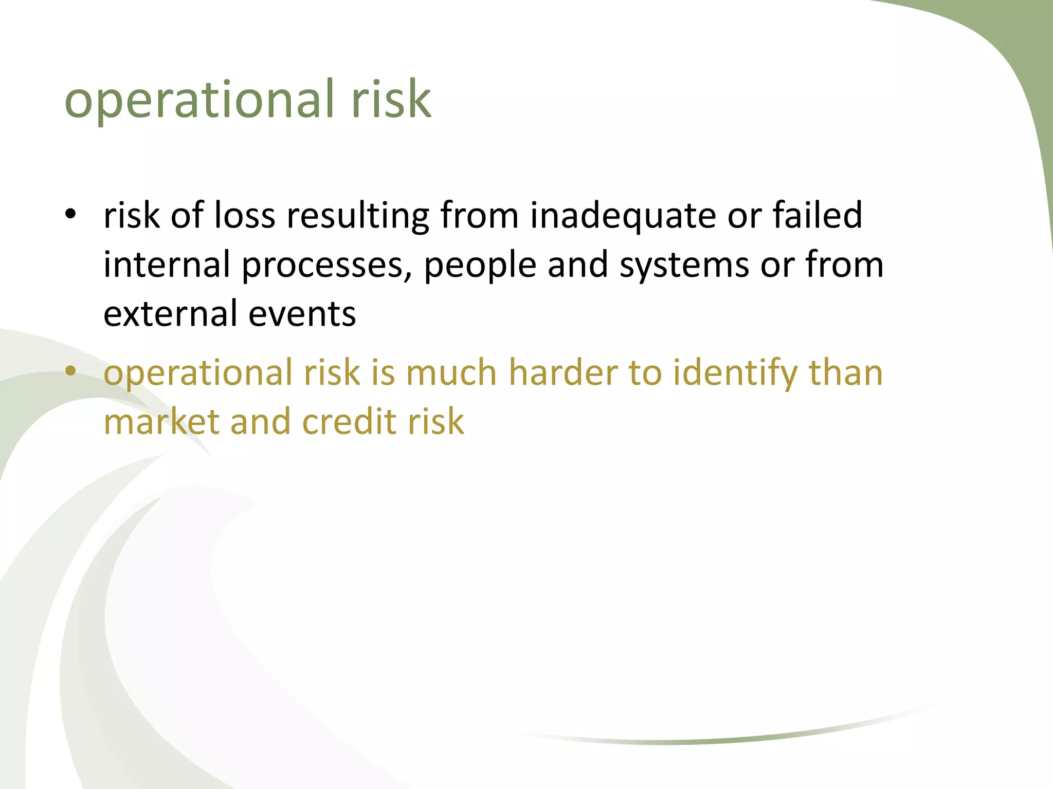 operational risk
• risk of loss resulting from inadequate or failed
  internal processes, people and systems or from
  external events
• operational risk is much harder to identify than
  market and credit risk
 