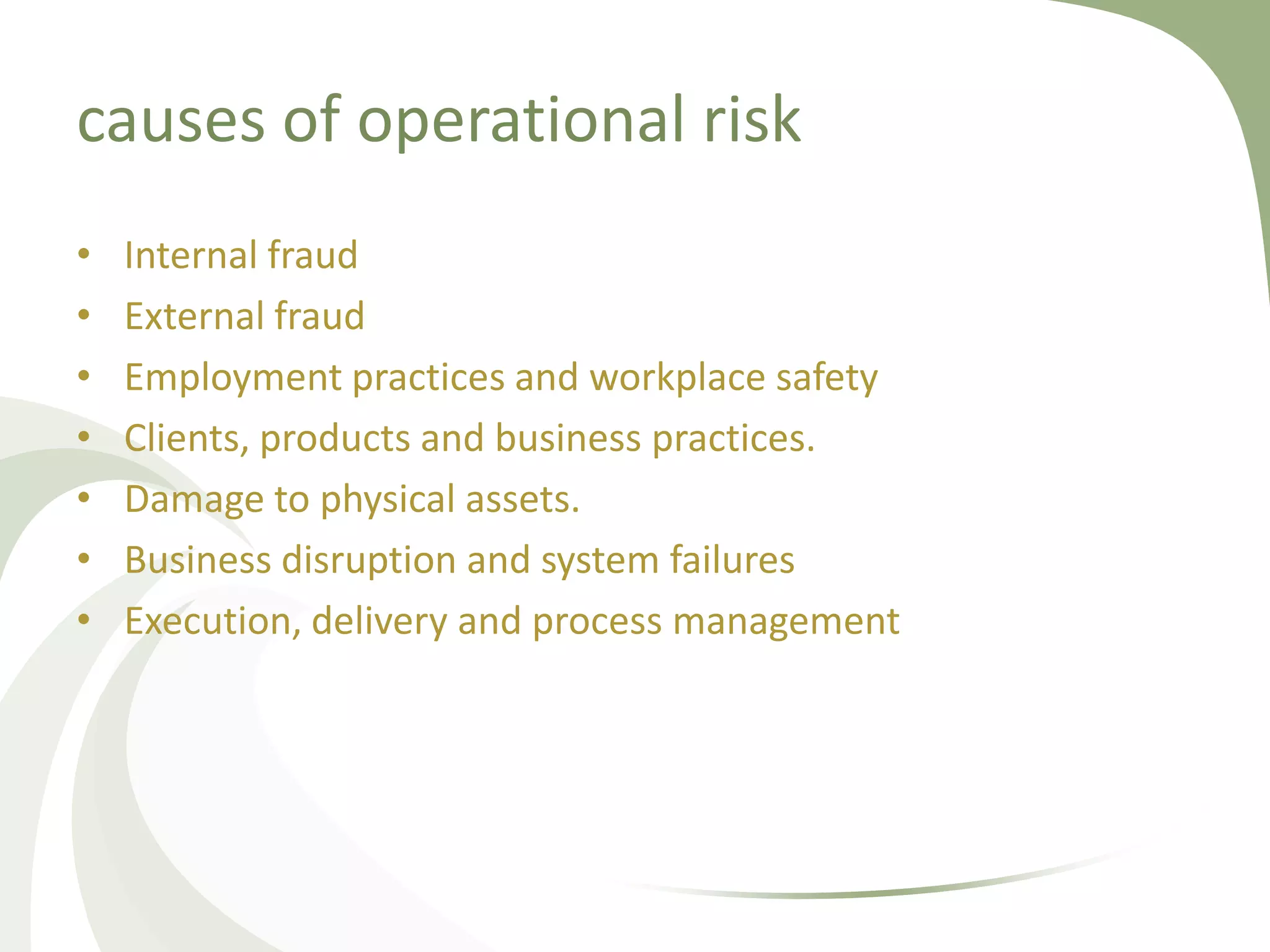 causes of operational risk
•   Internal fraud
•   External fraud
•   Employment practices and workplace safety
•   Clients, products and business practices.
•   Damage to physical assets.
•   Business disruption and system failures
•   Execution, delivery and process management
 